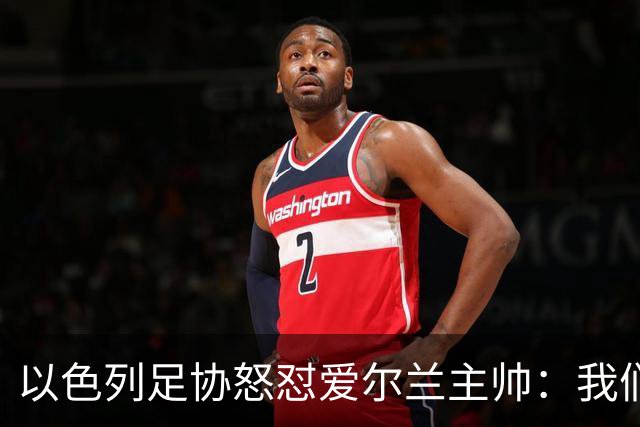 以色列足协怒怼爱尔兰主帅：我们可不是和愚蠢踢球的